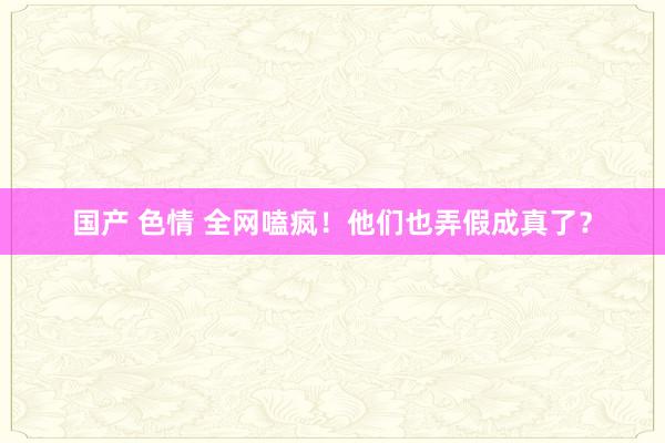 国产 色情 全网嗑疯！他们也弄假成真了？