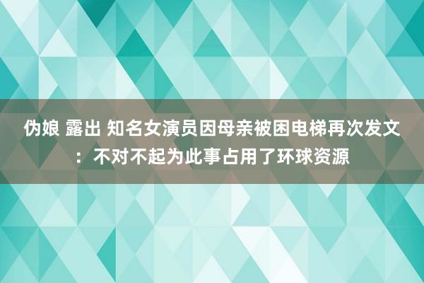 伪娘 露出 知名女演员因母亲被困电梯再次发文：不对不起为此事占用了环球资源