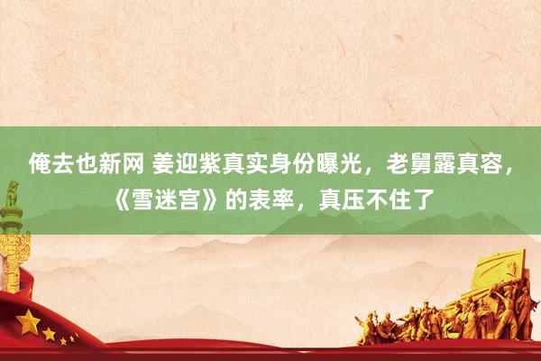 俺去也新网 姜迎紫真实身份曝光，老舅露真容，《雪迷宫》的表率，真压不住了