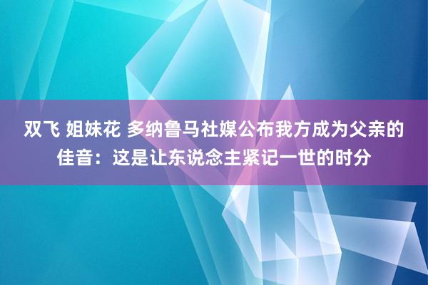 双飞 姐妹花 多纳鲁马社媒公布我方成为父亲的佳音：这是让东说念主紧记一世的时分