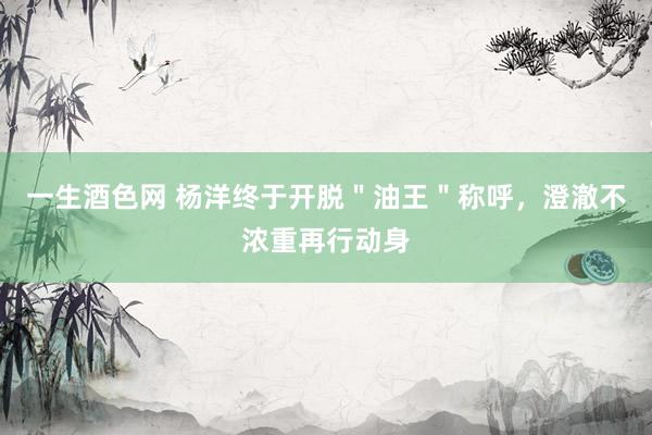 一生酒色网 杨洋终于开脱＂油王＂称呼，澄澈不浓重再行动身