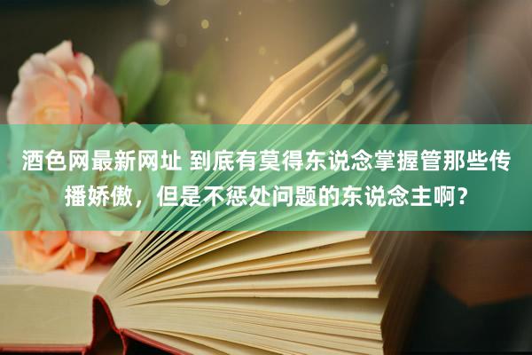 酒色网最新网址 到底有莫得东说念掌握管那些传播娇傲，但是不惩处问题的东说念主啊？