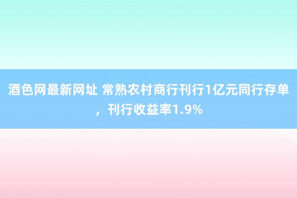 酒色网最新网址 常熟农村商行刊行1亿元同行存单，刊行收益率1.9%