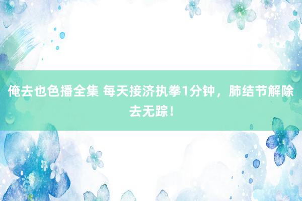 俺去也色播全集 每天接济执拳1分钟，肺结节解除去无踪！
