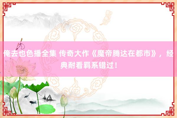 俺去也色播全集 传奇大作《魔帝腾达在都市》，经典耐看羁系错过！