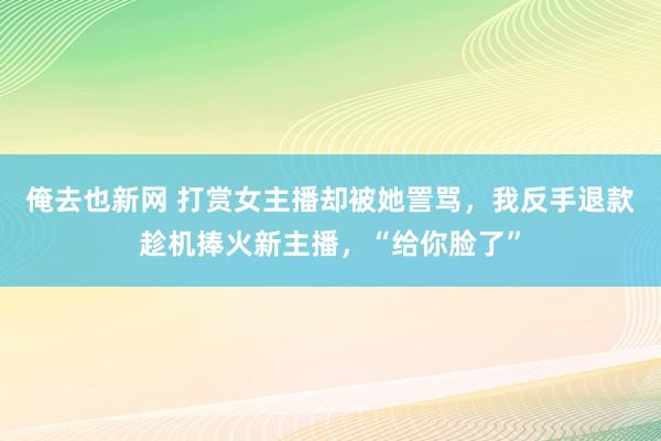 俺去也新网 打赏女主播却被她詈骂，我反手退款趁机捧火新主播，“给你脸了”
