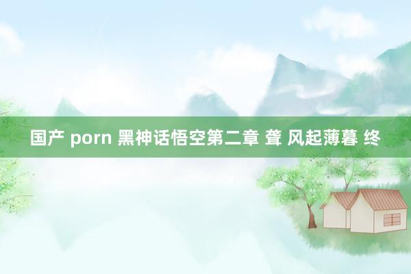国产 porn 黑神话悟空第二章 聋 风起薄暮 终
