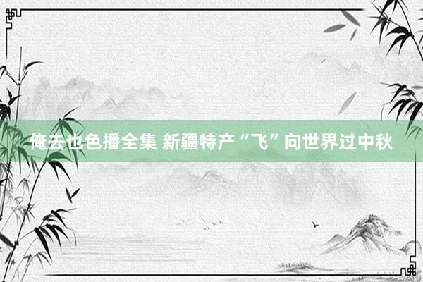 俺去也色播全集 新疆特产“飞”向世界过中秋
