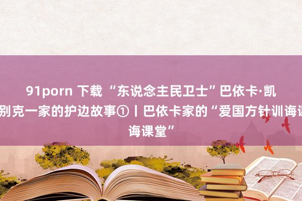 91porn 下载 “东说念主民卫士”巴依卡·凯力迪别克一家的护边故事①丨巴依卡家的“爱国方针训诲课堂”