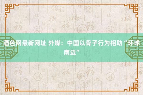 酒色网最新网址 外媒：中国以骨子行为相助“环球南边”