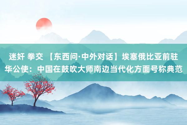 迷奸 拳交 【东西问·中外对话】埃塞俄比亚前驻华公使：中国在鼓吹大师南边当代化方面号称典范