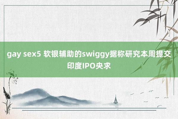 gay sex5 软银辅助的swiggy据称研究本周提交印度IPO央求