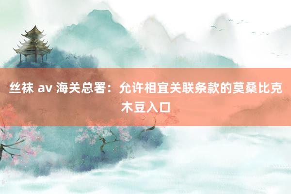 丝袜 av 海关总署：允许相宜关联条款的莫桑比克木豆入口