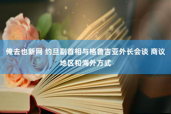 俺去也新网 约旦副首相与格鲁吉亚外长会谈 商议地区和海外方式