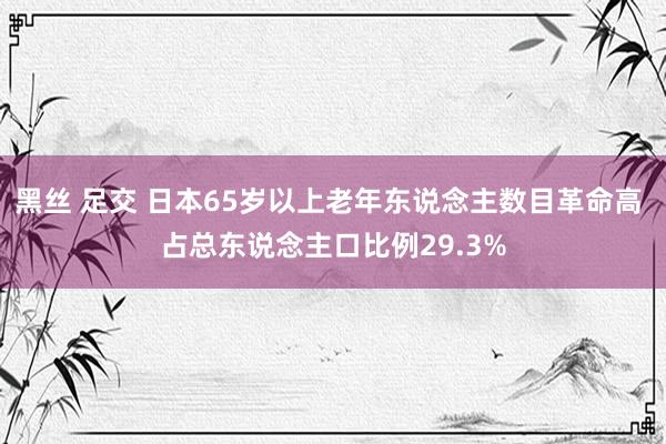 黑丝 足交 日本65岁以上老年东说念主数目革命高 占总东说念主口比例29.3%