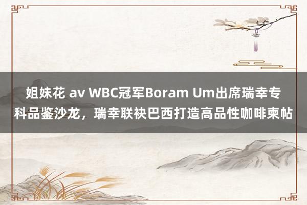 姐妹花 av WBC冠军Boram Um出席瑞幸专科品鉴沙龙，瑞幸联袂巴西打造高品性咖啡柬帖
