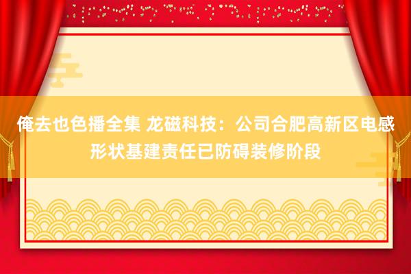 俺去也色播全集 龙磁科技：公司合肥高新区电感形状基建责任已防碍装修阶段