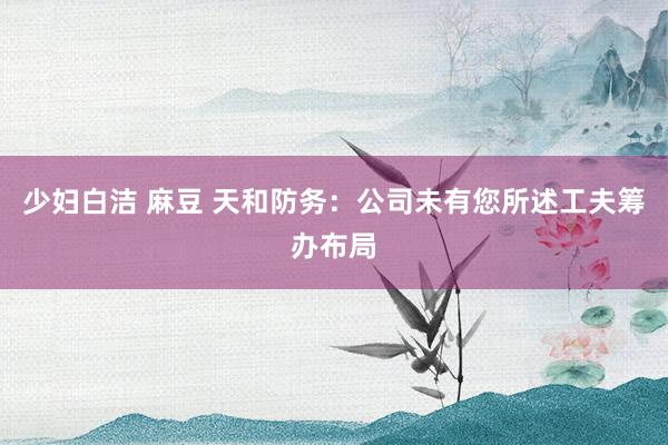 少妇白洁 麻豆 天和防务：公司未有您所述工夫筹办布局