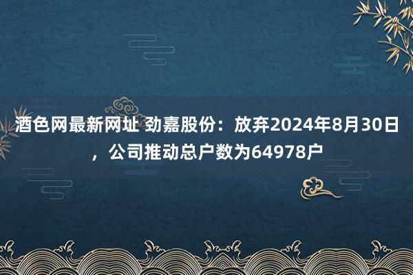 酒色网最新网址 劲嘉股份：放弃2024年8月30日，公司推动总户数为64978户