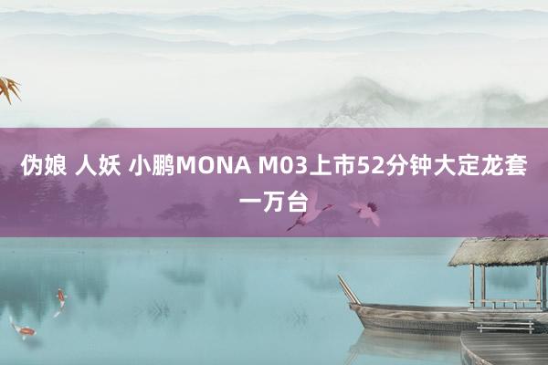 伪娘 人妖 小鹏MONA M03上市52分钟大定龙套一万台