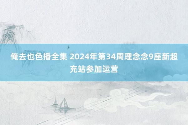 俺去也色播全集 2024年第34周理念念9座新超充站参加运营