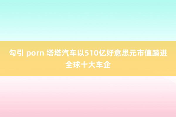 勾引 porn 塔塔汽车以510亿好意思元市值踏进全球十大车企
