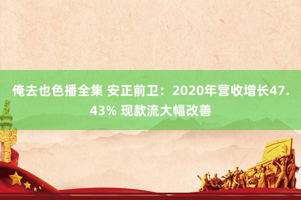 俺去也色播全集 安正前卫：2020年营收增长47.43% 现款流大幅改善