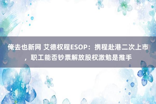 俺去也新网 艾德权程ESOP：携程赴港二次上市，职工能否钞票解放股权激勉是推手