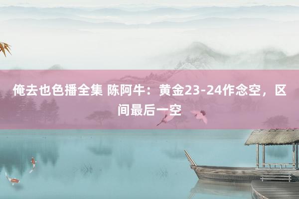 俺去也色播全集 陈阿牛：黄金23-24作念空，区间最后一空