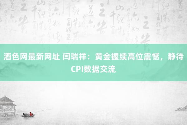 酒色网最新网址 闫瑞祥：黄金握续高位震憾，静待CPI数据交流