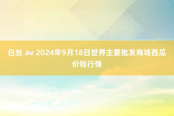 白丝 av 2024年9月18日世界主要批发商场西瓜价钱行情