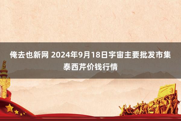 俺去也新网 2024年9月18日宇宙主要批发市集泰西芹价钱行情
