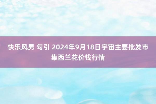 快乐风男 勾引 2024年9月18日宇宙主要批发市集西兰花价钱行情