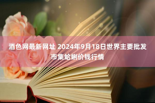 酒色网最新网址 2024年9月18日世界主要批发市集蛤蜊价钱行情