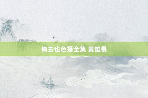 俺去也色播全集 黄雄畏