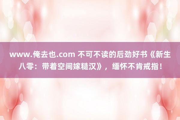 www.俺去也.com 不可不读的后劲好书《新生八零：带着空间嫁糙汉》，缅怀不肯戒指！