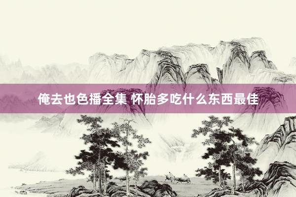 俺去也色播全集 怀胎多吃什么东西最佳