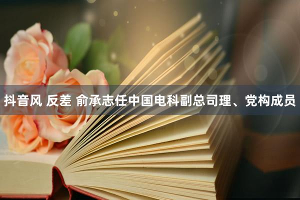 抖音风 反差 俞承志任中国电科副总司理、党构成员