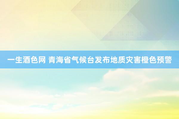 一生酒色网 青海省气候台发布地质灾害橙色预警
