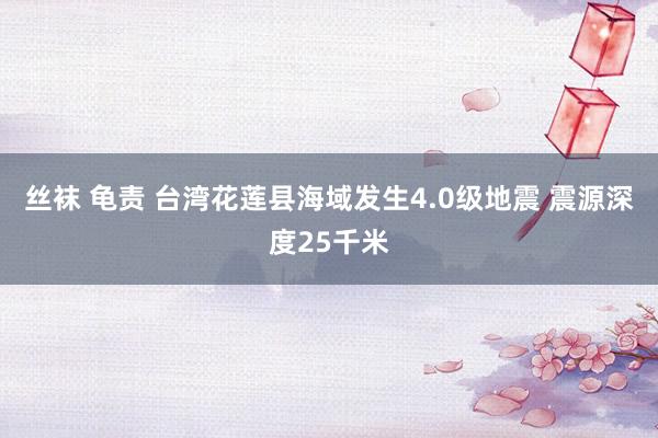 丝袜 龟责 台湾花莲县海域发生4.0级地震 震源深度25千米