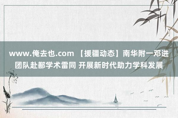 www.俺去也.com 【援疆动态】南华附一邓进团队赴鄯学术雷同 开展新时代助力学科发展