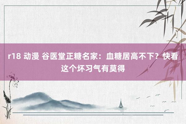 r18 动漫 谷医堂正糖名家：血糖居高不下？快看这个坏习气有莫得