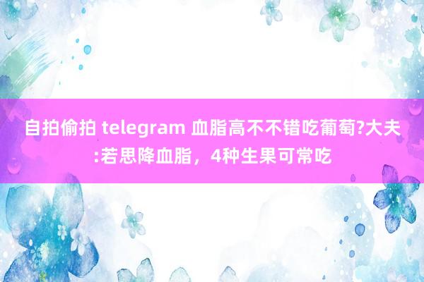 自拍偷拍 telegram 血脂高不不错吃葡萄?大夫:若思降血脂，4种生果可常吃