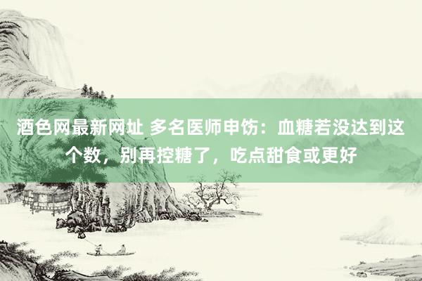 酒色网最新网址 多名医师申饬：血糖若没达到这个数，别再控糖了，吃点甜食或更好