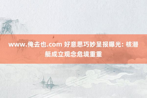 www.俺去也.com 好意思巧妙呈报曝光: 核潜艇成立观念危境重重
