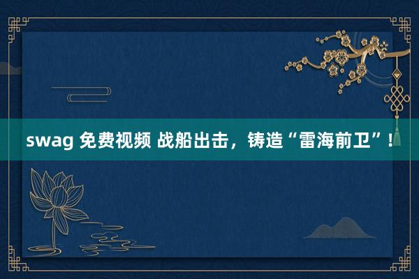 swag 免费视频 战船出击，铸造“雷海前卫”！