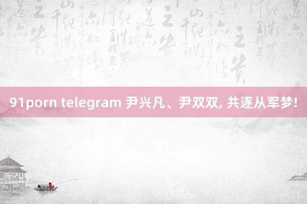 91porn telegram 尹兴凡、尹双双， 共逐从军梦!