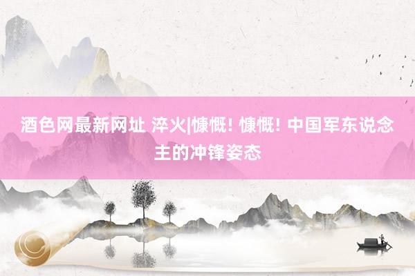 酒色网最新网址 淬火|慷慨! 慷慨! 中国军东说念主的冲锋姿态