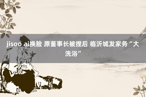 jisoo ai换脸 原董事长被捏后 临沂城发家务“大洗浴”