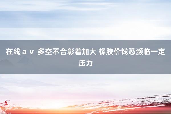 在线ａｖ 多空不合彰着加大 橡胶价钱恐濒临一定压力